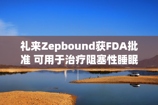 礼来Zepbound获FDA批准 可用于治疗阻塞性睡眠呼吸暂停