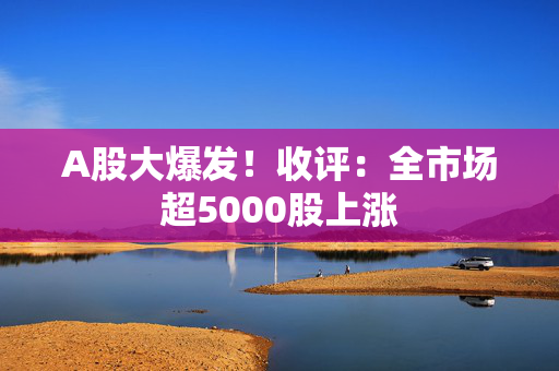 A股大爆发！收评：全市场超5000股上涨