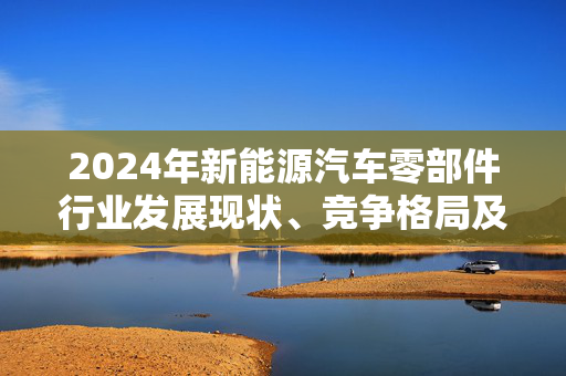 2024年新能源汽车零部件行业发展现状、竞争格局及未来发展趋势与前景分析