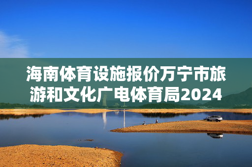 海南体育设施报价万宁市旅游和文化广电体育局2024年全国冲浪冠军赛竞争性磋商