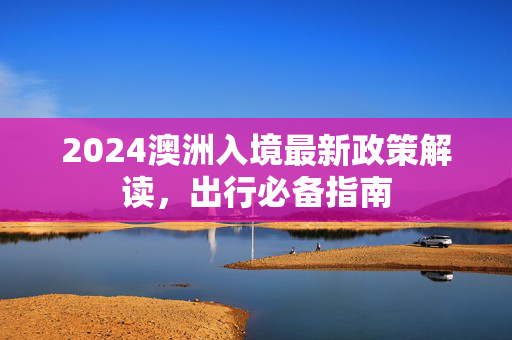 2024澳洲入境最新政策解读，出行必备指南