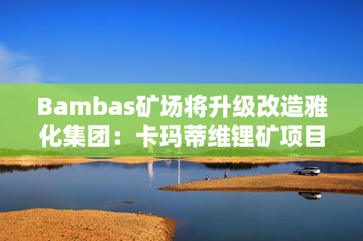 Bambas矿场将升级改造雅化集团：卡玛蒂维锂矿项目二期矿建工作将于2024年完成，年处理锂矿石约200万吨