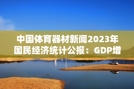 中国体育器材新闻2023年国民经济统计公报：GDP增长5.2%，全国人口减少208万人