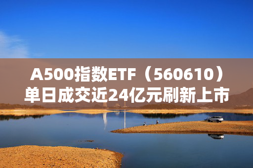 A500指数ETF（560610）单日成交近24亿元刷新上市新高破净概念再度活跃，A500指数ETF（560610）低开高走，航天发展涨超7%