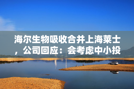 海尔生物吸收合并上海莱士，公司回应：会考虑中小投资者的利益