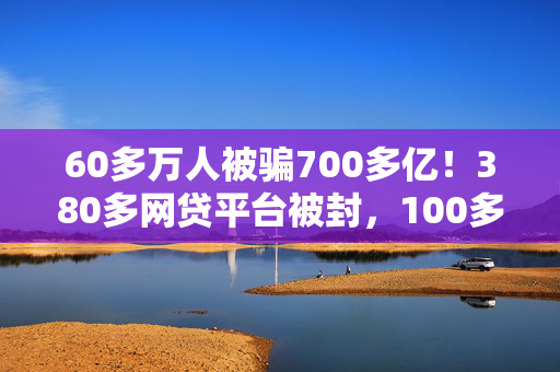 60多万人被骗700多亿！380多网贷平台被封，100多老板高管失联！