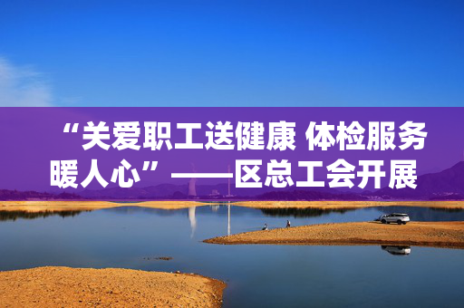 “关爱职工送健康 体检服务暖人心”——区总工会开展产业工人体检活动