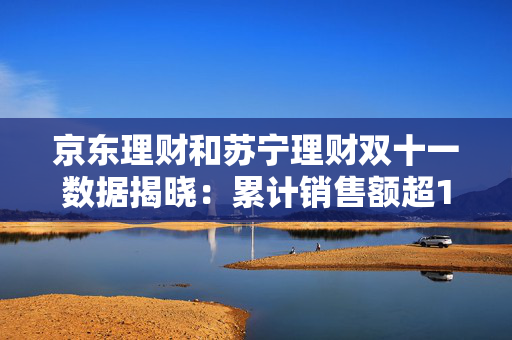 京东理财和苏宁理财双十一数据揭晓：累计销售额超14000亿，京东3C数码占比42.8%