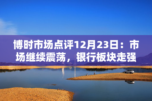 博时市场点评12月23日：市场继续震荡，银行板块走强