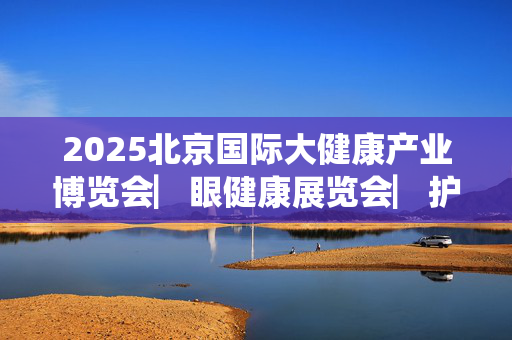 2025北京国际大健康产业博览会▏眼健康展览会▏护眼健康展