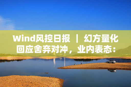 Wind风控日报 ｜ 幻方量化回应舍弃对冲，业内表态：不跟