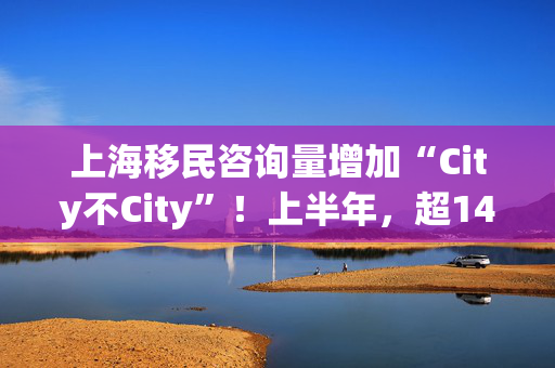 上海移民咨询量增加“City不City”！上半年，超1400万人次