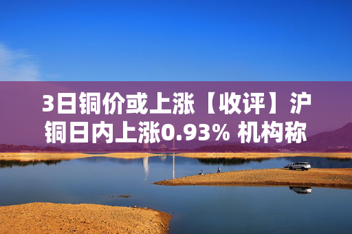 3日铜价或上涨【收评】沪铜日内上涨0.93% 机构称铜：震荡偏多