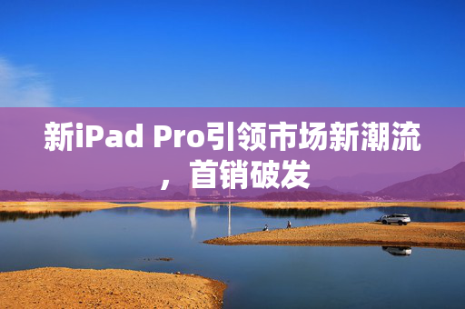 新iPad Pro引领市场新潮流，首销破发