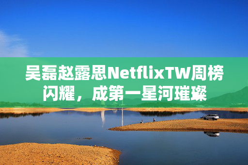 吴磊赵露思NetflixTW周榜闪耀，成第一星河璀璨