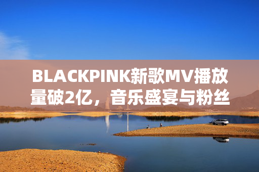 BLACKPINK新歌MV播放量破2亿，音乐盛宴与粉丝热度的完美结合