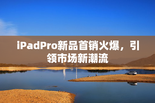 iPadPro新品首销火爆，引领市场新潮流