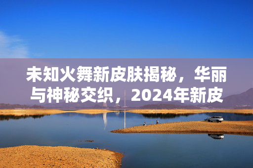 未知火舞新皮肤揭秘，华丽与神秘交织，2024年新皮肤即将亮相