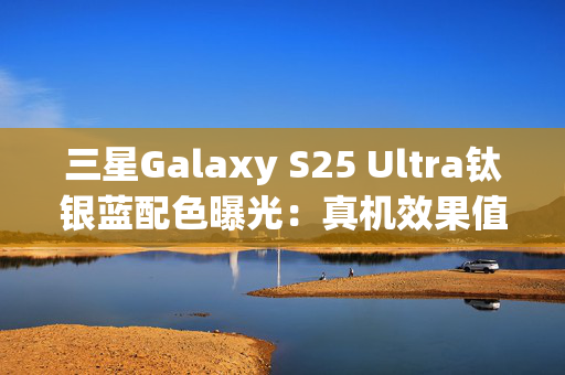 三星Galaxy S25 Ultra钛银蓝配色曝光：真机效果值得期待