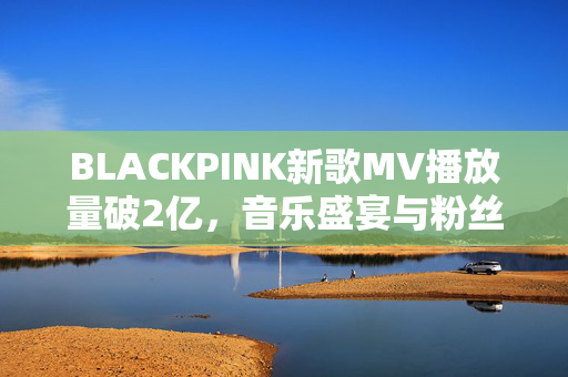 BLACKPINK新歌MV播放量破2亿，音乐盛宴与粉丝热度的完美结合