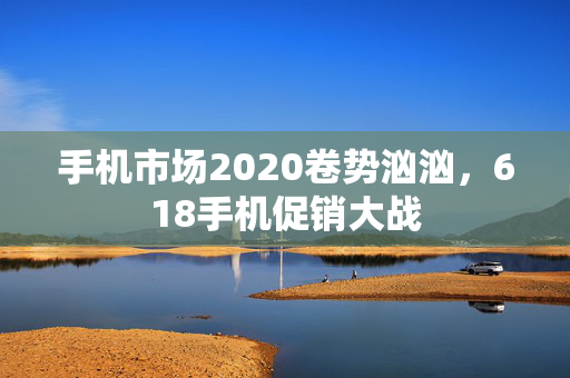 手机市场2020卷势汹汹，618手机促销大战