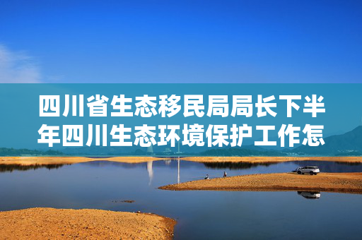 四川省生态移民局局长下半年四川生态环境保护工作怎么干？这个会明确重点做好7项工作