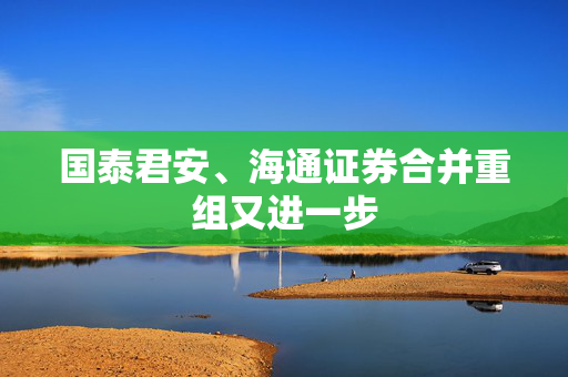 国泰君安、海通证券合并重组又进一步