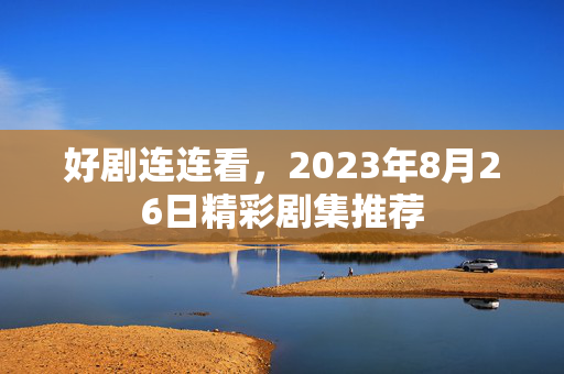 好剧连连看，2023年8月26日精彩剧集推荐