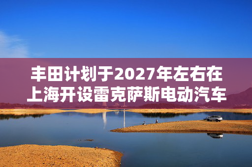 丰田计划于2027年左右在上海开设雷克萨斯电动汽车工厂