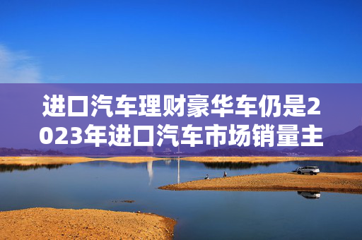 进口汽车理财豪华车仍是2023年进口汽车市场销量主力，占比近九成