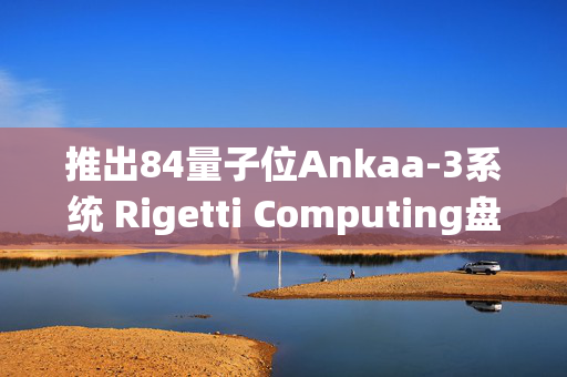 推出84量子位Ankaa-3系统 Rigetti Computing盘前大涨超27%