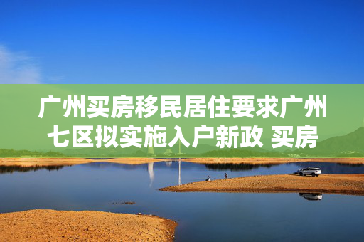 广州买房移民居住要求广州七区拟实施入户新政 买房并缴纳一年社保即可落户