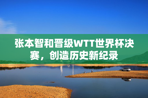 张本智和晋级WTT世界杯决赛，创造历史新纪录