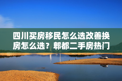 四川买房移民怎么选改善换房怎么选？郫都二手房热门小区榜单给你答案