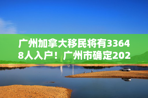 广州加拿大移民将有33648人入户！广州市确定2023年度积分制入户人员名单