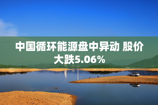 中国循环能源盘中异动 股价大跌5.06%