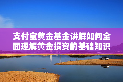 支付宝黄金基金讲解如何全面理解黄金投资的基础知识？这些知识如何帮助投资者做出决策？