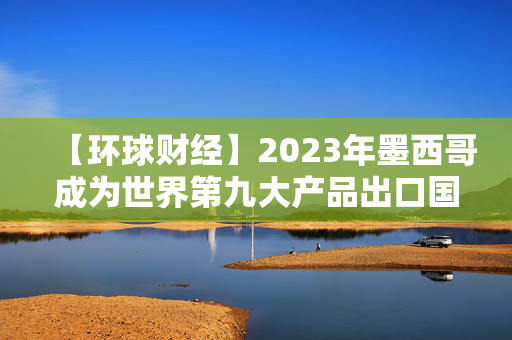 【环球财经】2023年墨西哥成为世界第九大产品出口国