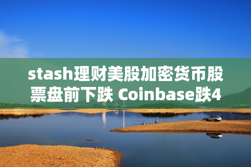 stash理财美股加密货币股票盘前下跌 Coinbase跌4.6%