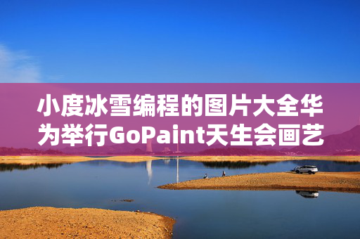 小度冰雪编程的图片大全华为举行GoPaint天生会画艺术对谈 携手艺术院校共绘数字创作新篇章