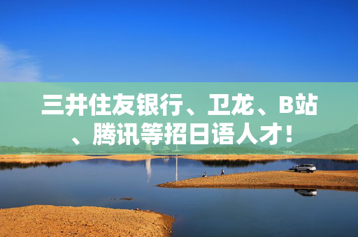 三井住友银行、卫龙、B站、腾讯等招日语人才！