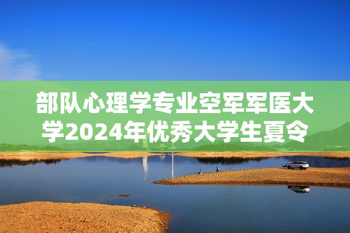 部队心理学专业空军军医大学2024年优秀大学生夏令营报名通知：军事医学心理学系