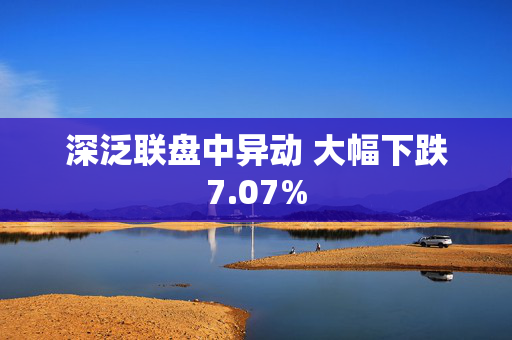 深泛联盘中异动 大幅下跌7.07%