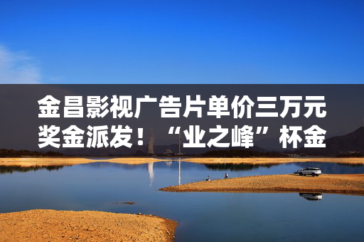 金昌影视广告片单价三万元奖金派发！“业之峰”杯金昌2025年网络春晚精彩来袭