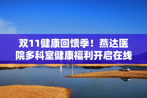 双11健康回馈季！燕达医院多科室健康福利开启在线购买（部分低至7折）