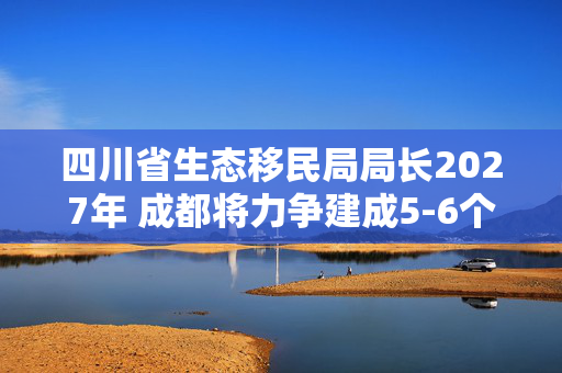 四川省生态移民局局长2027年 成都将力争建成5-6个美丽河湖省级点位