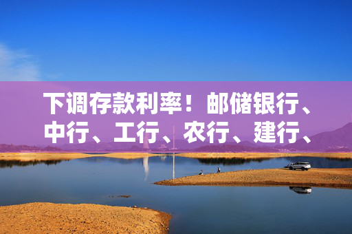 下调存款利率！邮储银行、中行、工行、农行、建行、交行、招行均已“出手”