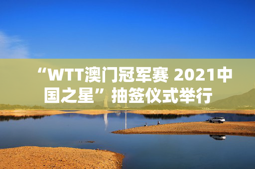 “WTT澳门冠军赛 2021中国之星”抽签仪式举行