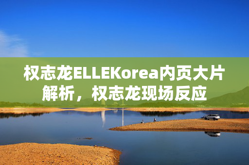 权志龙ELLEKorea内页大片解析，权志龙现场反应