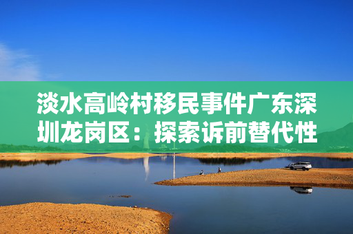 淡水高岭村移民事件广东深圳龙岗区：探索诉前替代性修复生态新路径